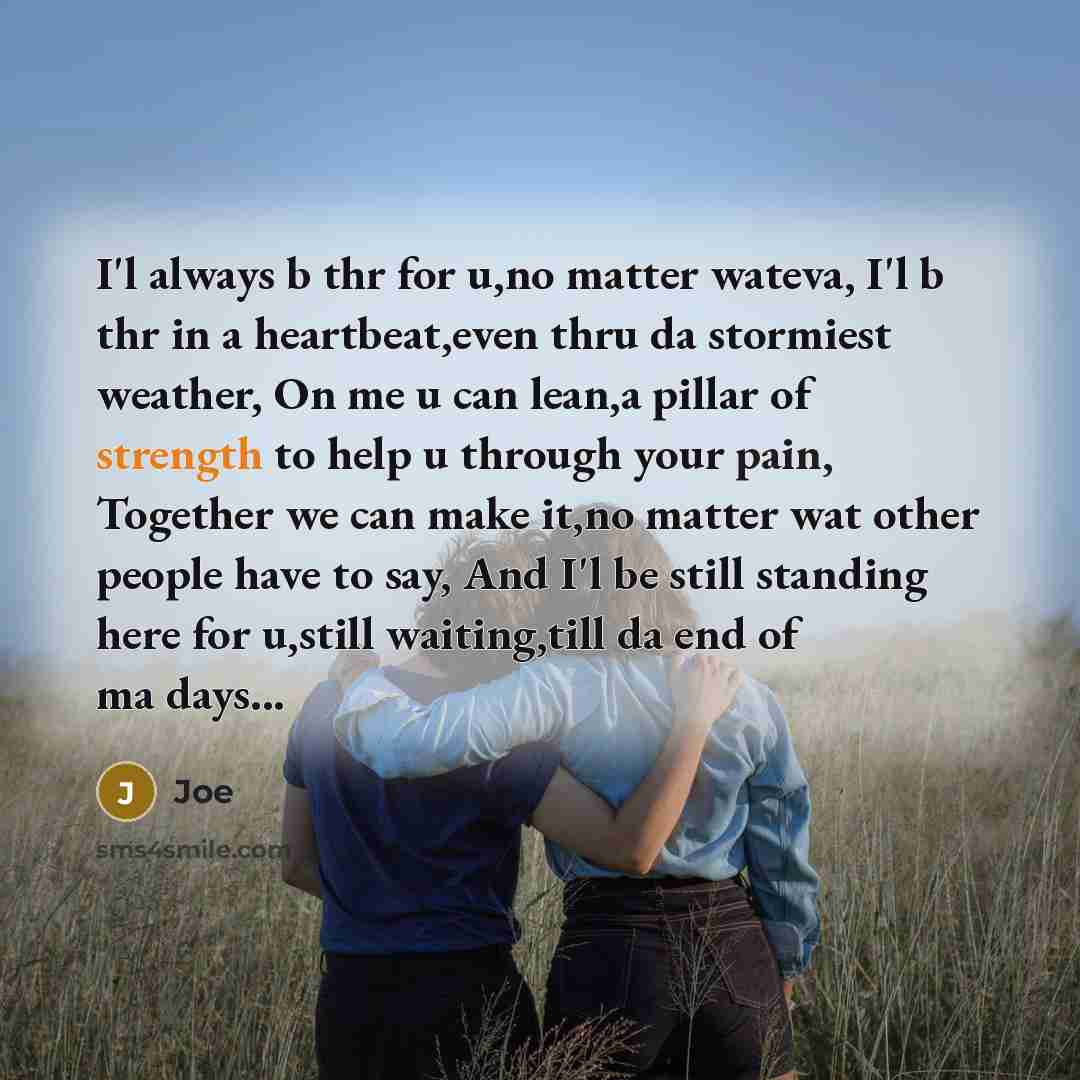 “I'l always b thr for u,no matter wateva, I'l b thr in a heartbeat,even thru da stormiest weather, On me u can lean,a pillar of strength to help u through your pain, Together we can make it,no matter wat other people have to say, And I'l be still standing here for u,still waiting,till da end of ma…” quote by Joe