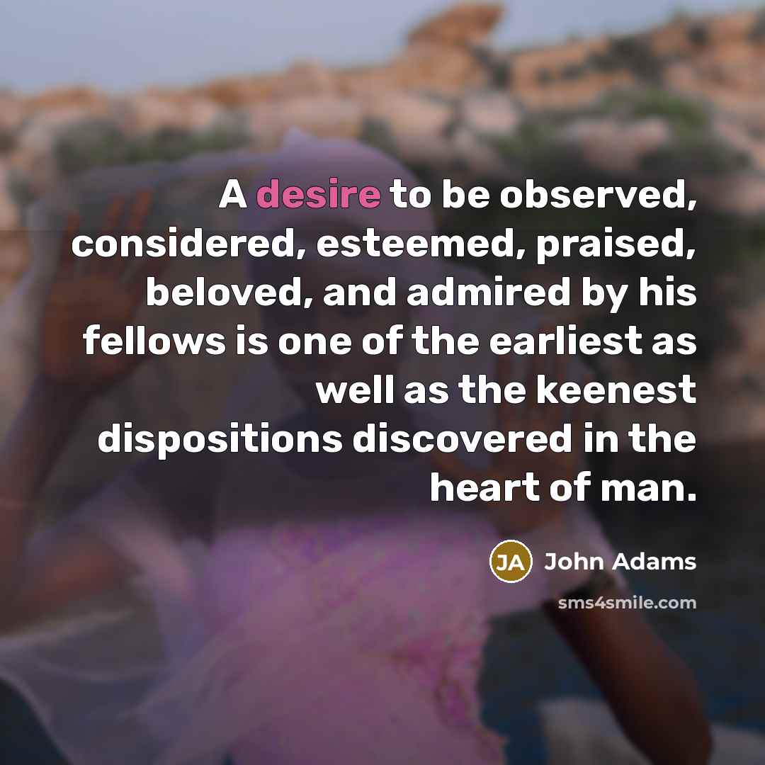 “A desire to be observed, considered, esteemed, praised, beloved, and…” quote by John Adams
