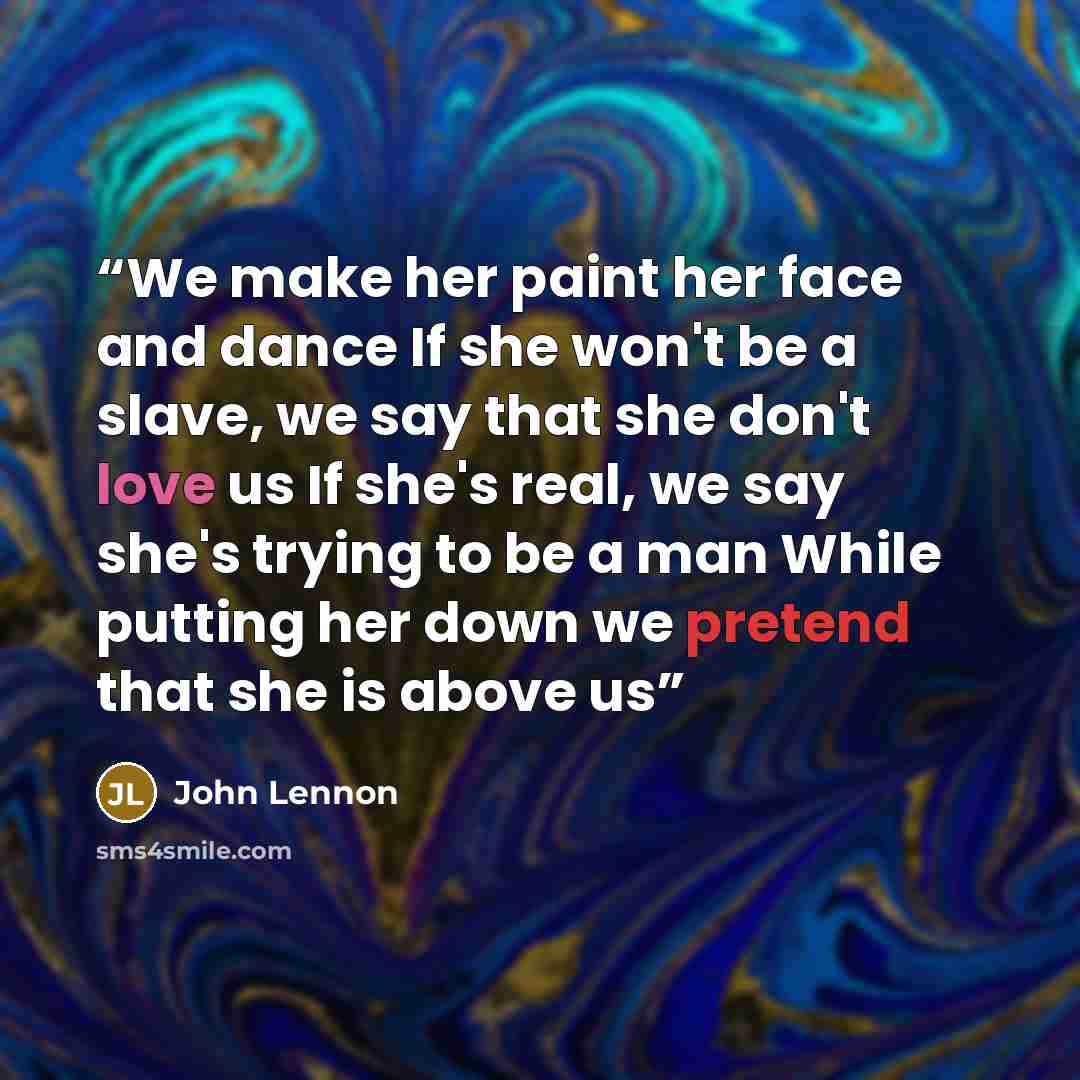“We make her paint her face and dance If she won't be a slave, we say that she don't love us If she's real, we say she's trying to be a man While putting her down we pretend that she is above us” quote by John Lennon