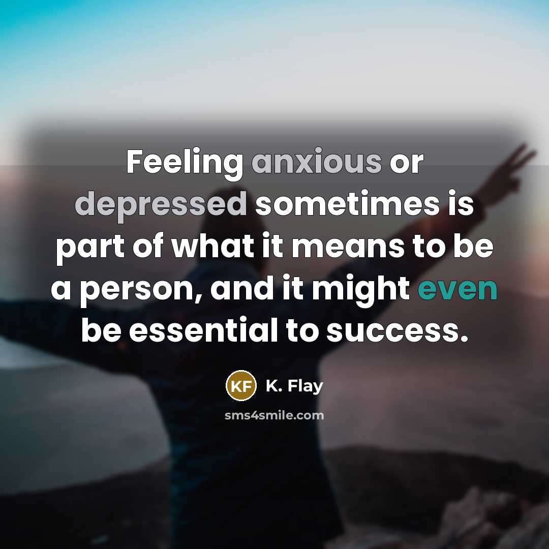 “Feeling anxious or depressed sometimes is part of what it means to be a person, and it might even be essential to success.” quote by K. Flay