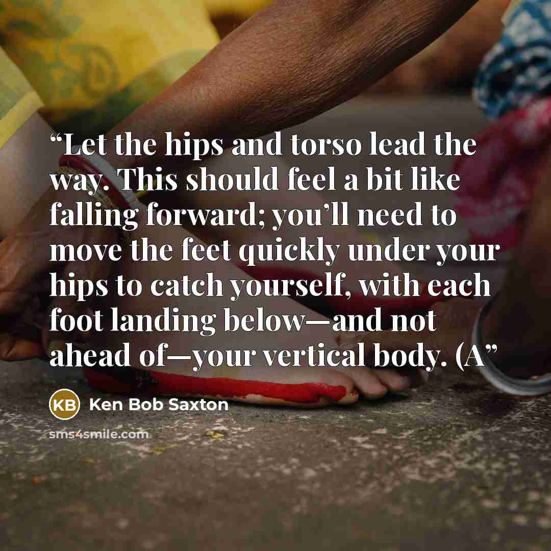 “Let the hips and torso lead the way. This should feel a bit like falling forward; you’ll need to move the feet quickly under your hips to catch yourself, with each foot landing below—and not ahead of—your vertical body. (A” quote by Ken Bob Saxton