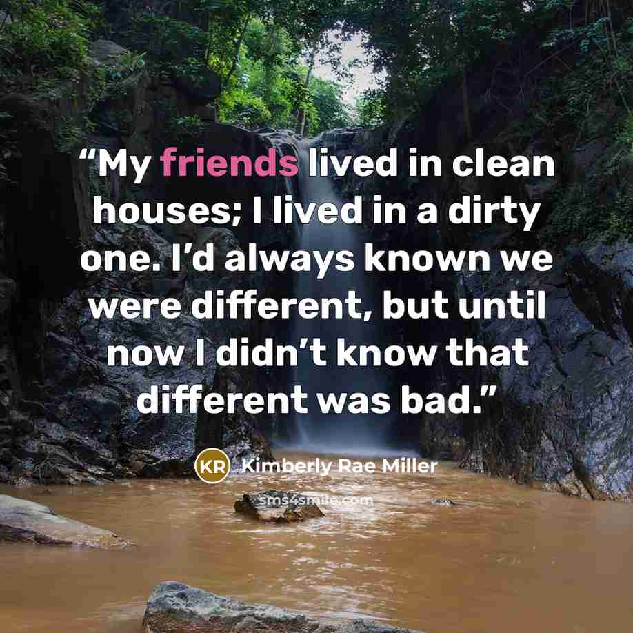 “My friends lived in clean houses; I lived in a dirty one. I’d always known we were different, but until now I didn’t know that different was bad.” quote by Kimberly Rae Miller