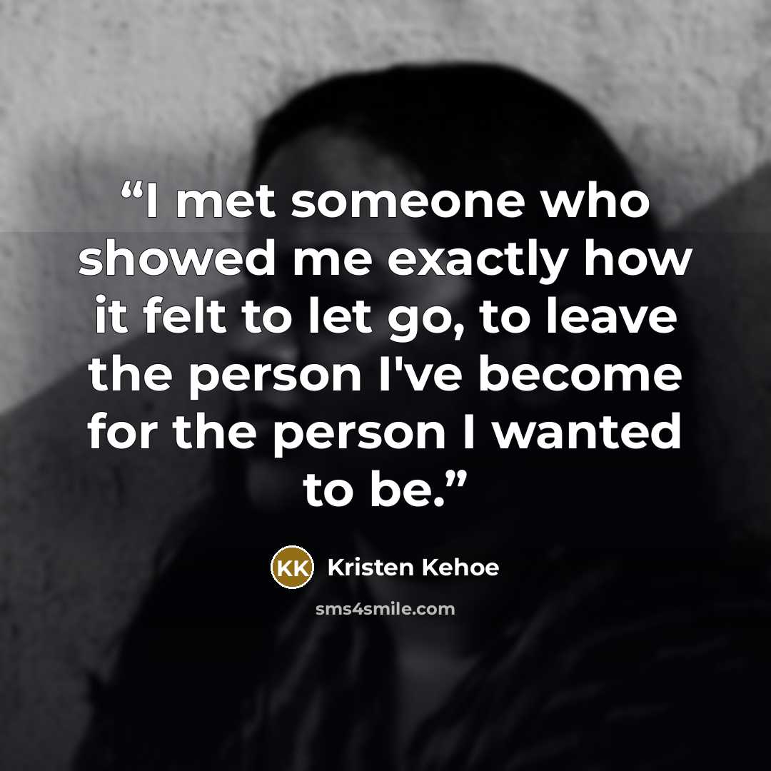“I met someone who showed me exactly how it felt to let go, to leave the person I've become for the person I wanted to be.” quote by Kristen Kehoe