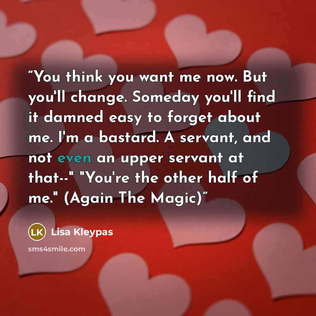 “You think you want me now. But you'll change. Someday you'll find it damned easy to forget about me. I'm a bastard. A servant, and not even an upper servant at that--" "You're the other half of me." (Again The Magic)” quote by Lisa Kleypas