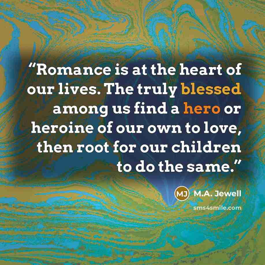 “Romance is at the heart of our lives. The truly blessed among us find a hero or heroine of our own to love, then root for our children to do the same.” quote by M.A. Jewell