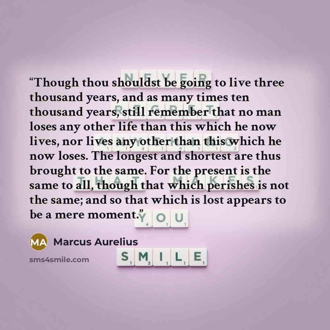 “Though thou shouldst be going to live three thousand years, and as many times ten thousand years, still remember that no man loses any other life than this which he now lives, nor lives any other than this which he now loses. The longest and shortest are thus brought to the same. For the present…” quote by Marcus Aurelius