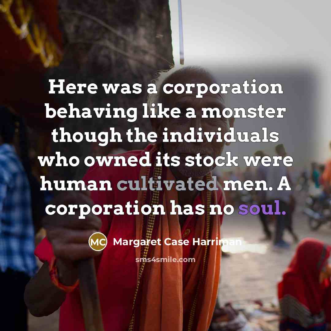 “Here was a corporation behaving like a monster though the individuals who owned its stock were human cultivated men. A corporation has no soul.” quote by Margaret Case Harriman