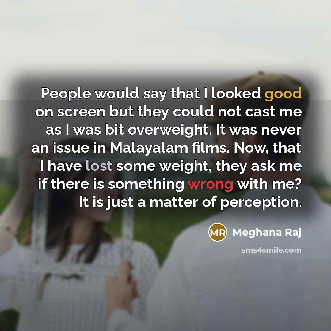 “People would say that I looked good on screen but they could not cast me as I was bit overweight. It was never an issue in Malayalam films. Now, that I have lost some weight, they ask me if there is something wrong with me? It is just a matter of perception.” quote by Meghana Raj