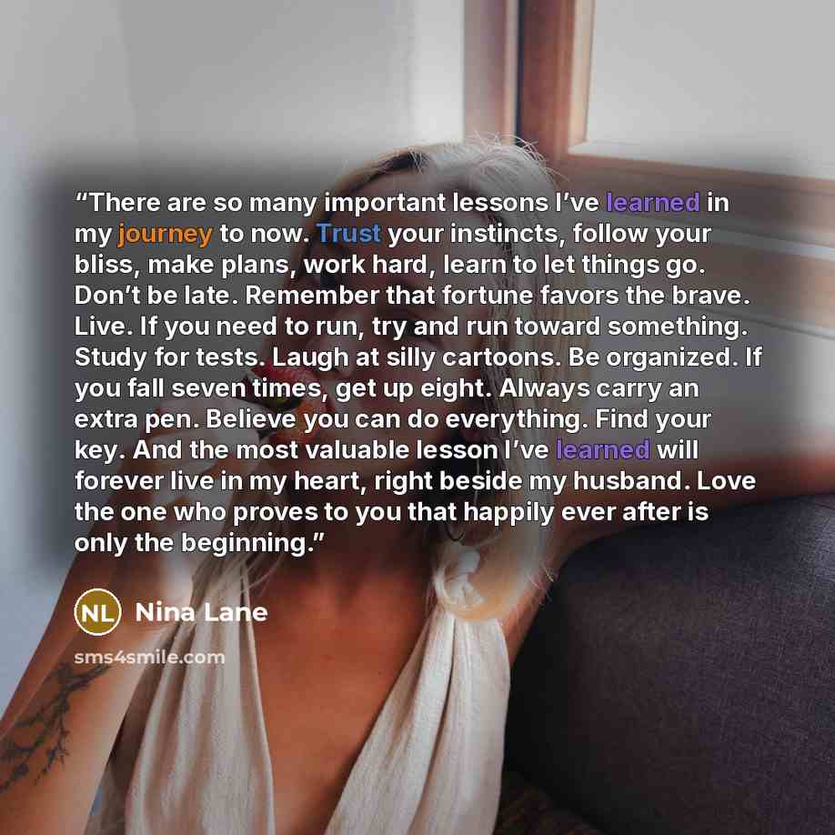 “There are so many important lessons I’ve learned in my journey to now. Trust your instincts, follow your bliss, make plans, work hard, learn to let things go. Don’t be late. Remember that fortune favors the brave. Live. If you need to run, try and run toward something. Study for tests. Laugh at…” quote by Nina Lane