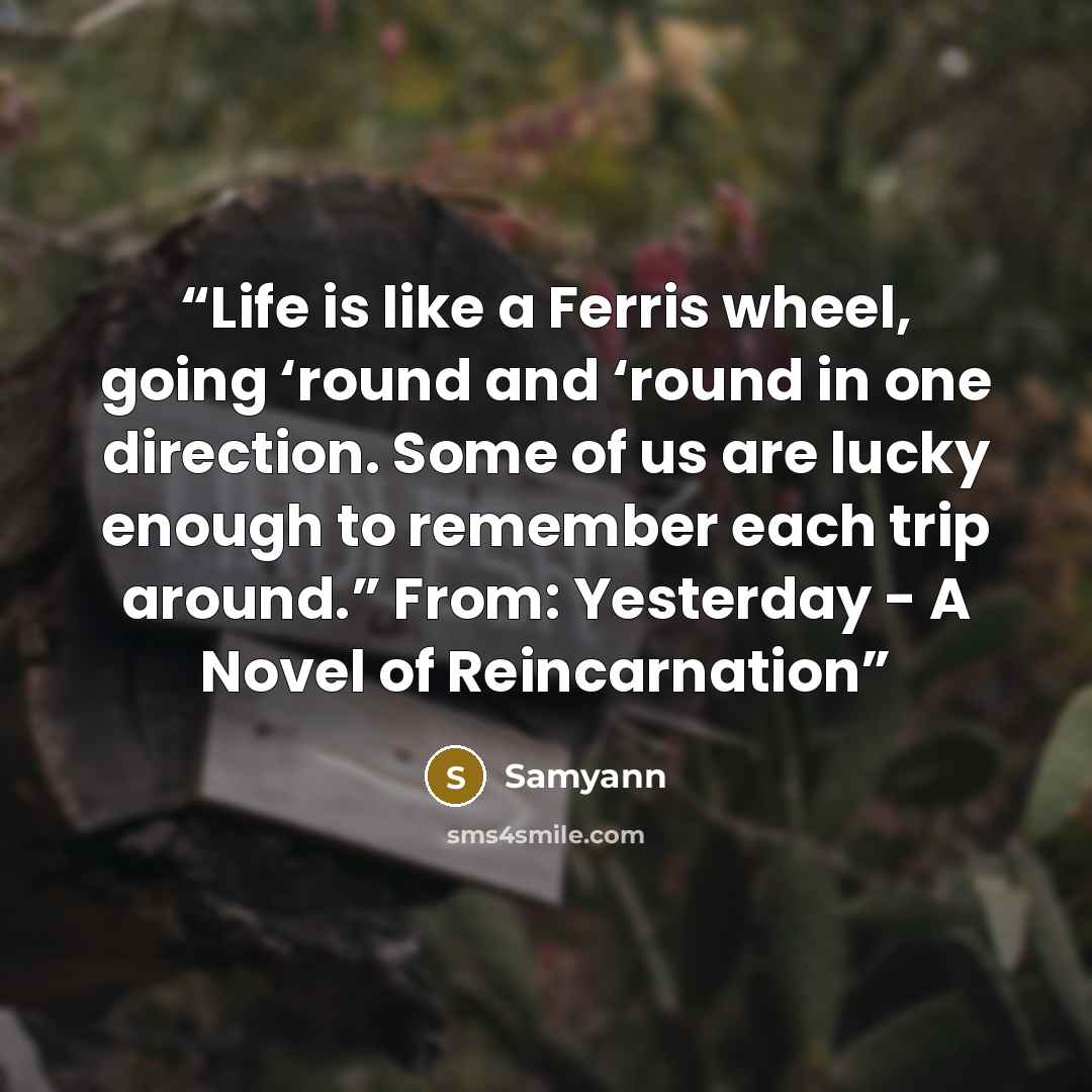 “Life is like a Ferris wheel, going ‘round and ‘round in one direction. Some of us are lucky enough to remember each trip around.” From: Yesterday - A Novel of Reincarnation” quote by Samyann