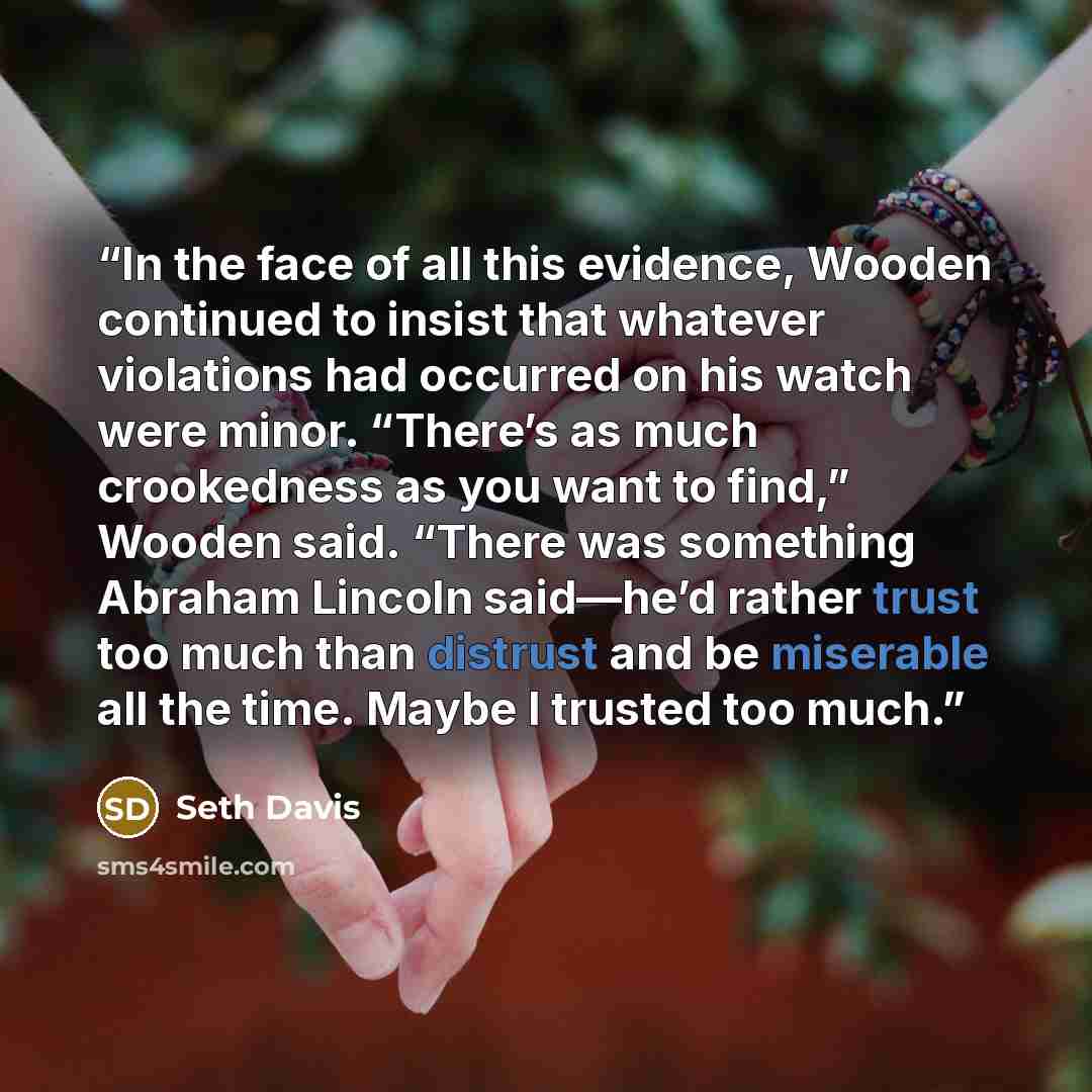 “In the face of all this evidence, Wooden continued to insist that whatever violations had occurred on his watch were minor. “There’s as much crookedness as you want to find,” Wooden said. “There was something Abraham Lincoln said—he’d rather trust too much than distrust and be miserable all the…” quote by Seth Davis