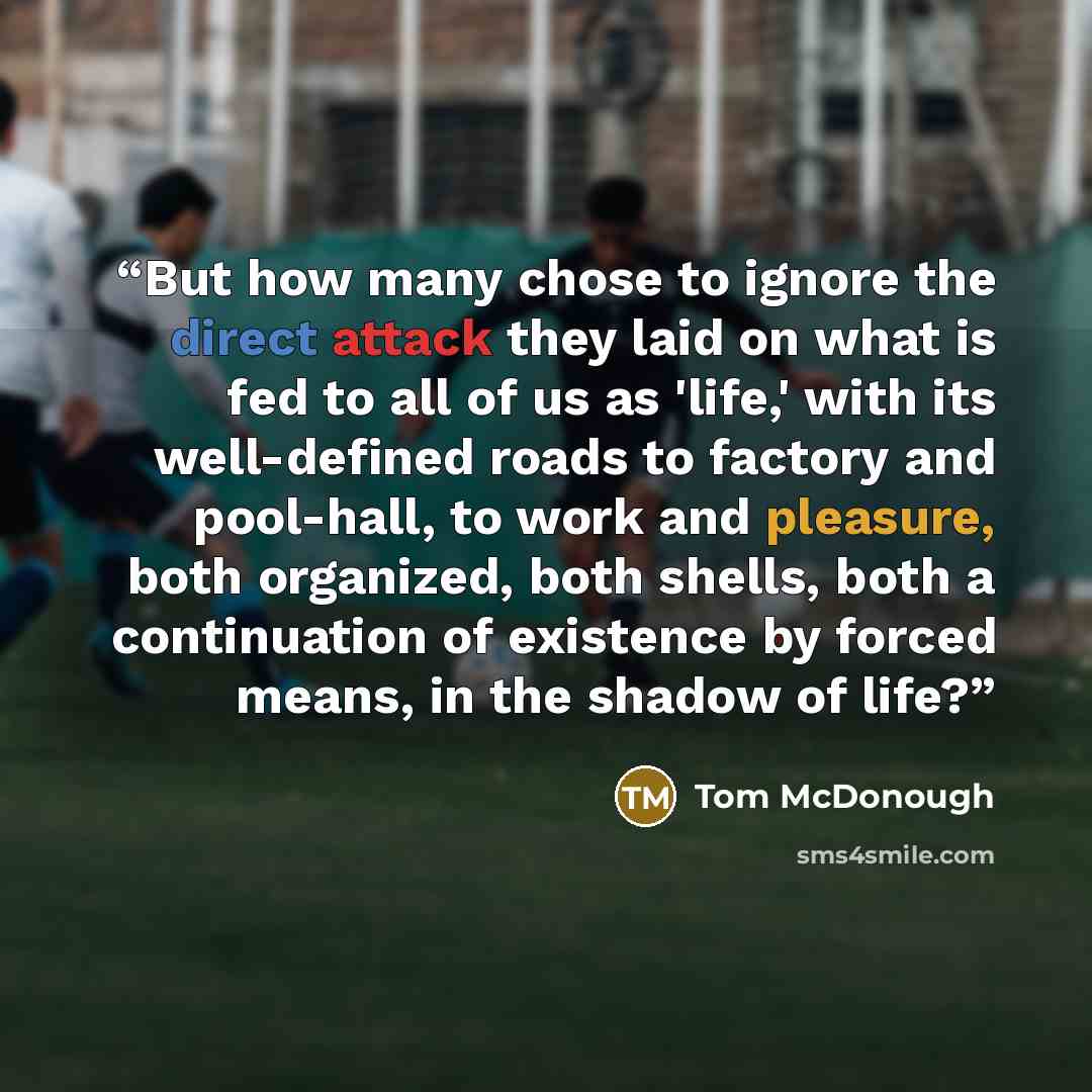 “But how many chose to ignore the direct attack they laid on what is fed to all of us as 'life,' with its well-defined roads to factory and pool-hall, to work and pleasure, both organized, both shells, both a continuation of existence by forced means, in the shadow of life?” quote by Tom McDonough