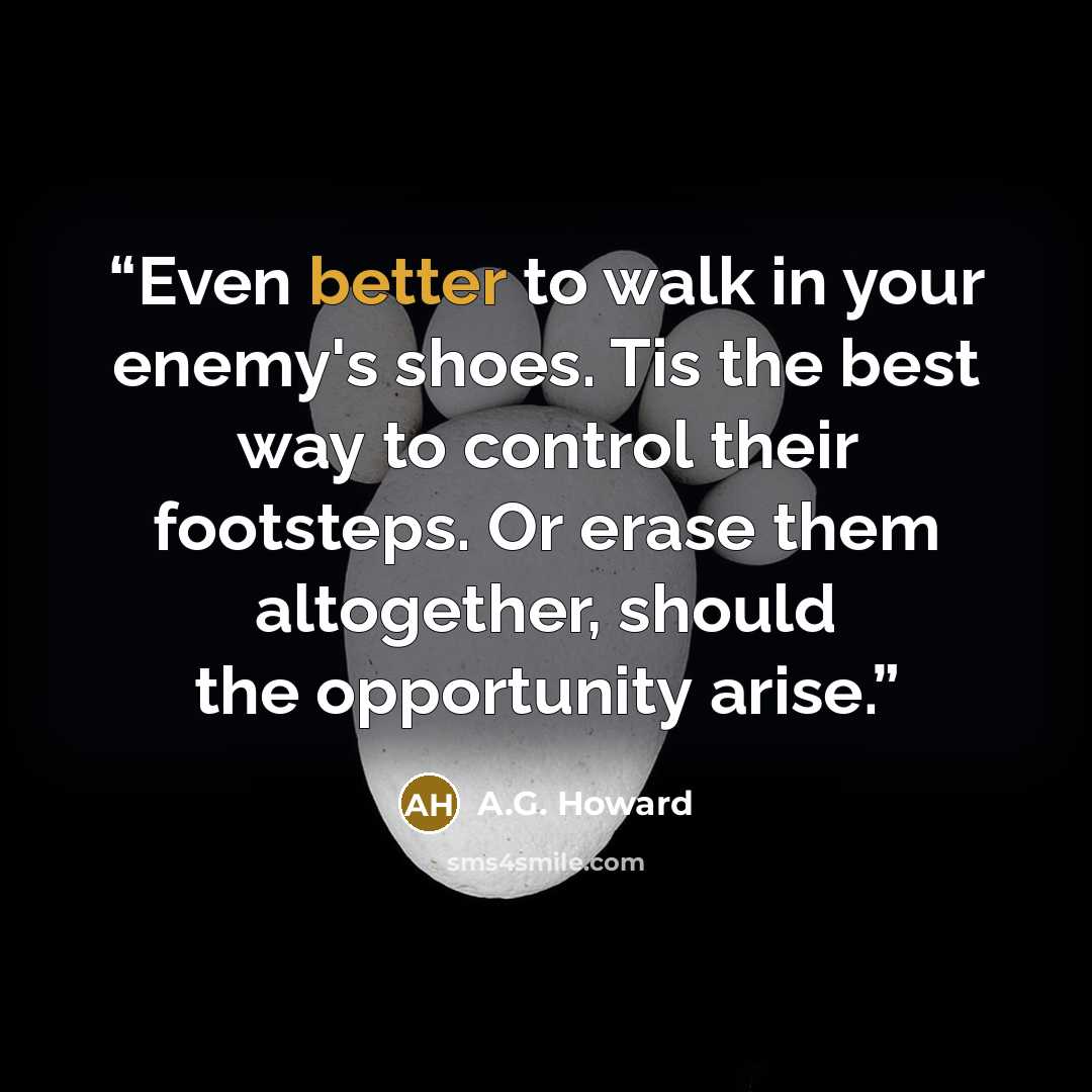 “Even better to walk in your enemy's shoes. Tis the best way to control their footsteps. Or erase them altogether, should the opportunity arise.” quote by A.G. Howard