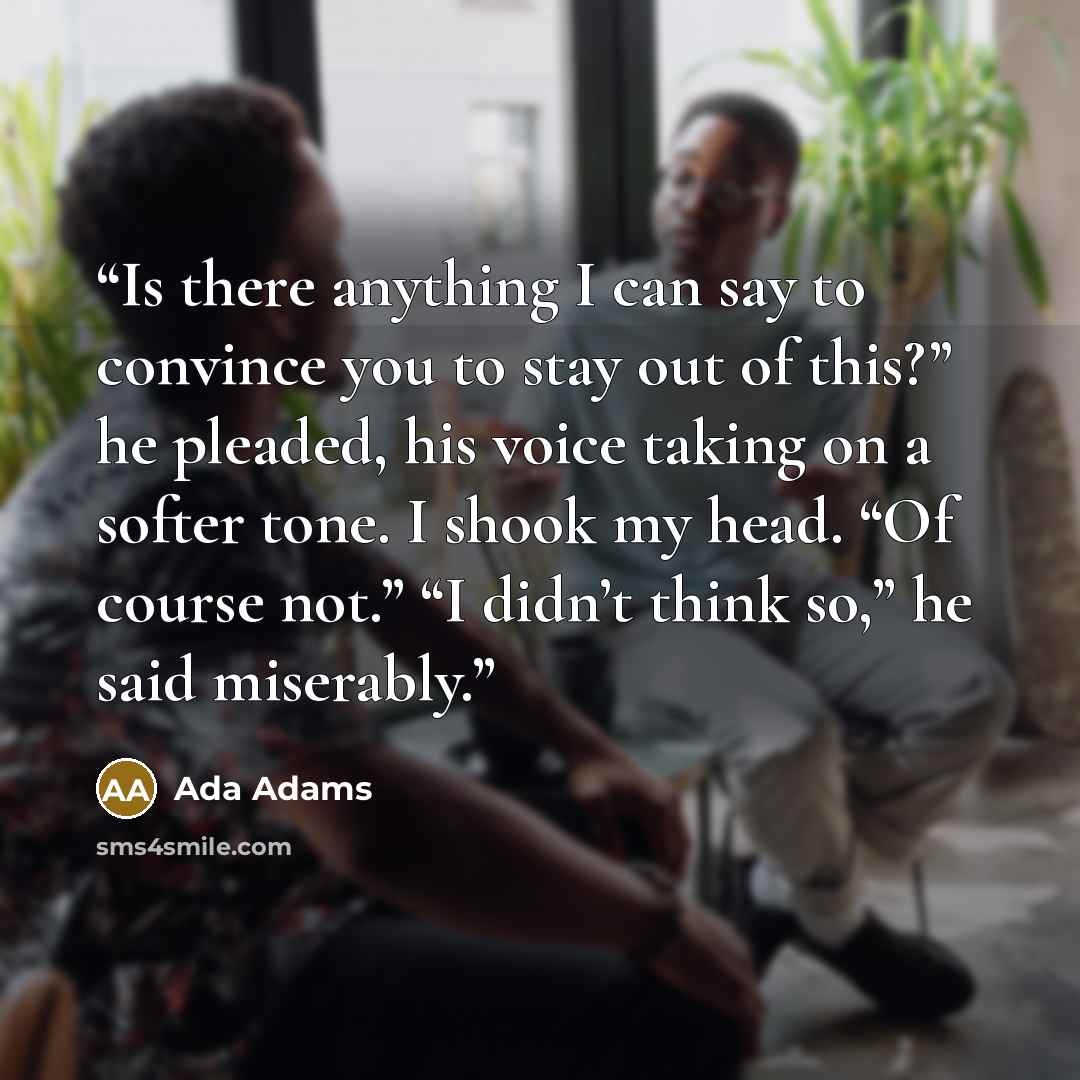“Is there anything I can say to convince you to stay out of this?” he pleaded, his voice taking on a softer tone. I shook my head. “Of course not.” “I didn’t think so,” he said miserably.” quote by Ada Adams