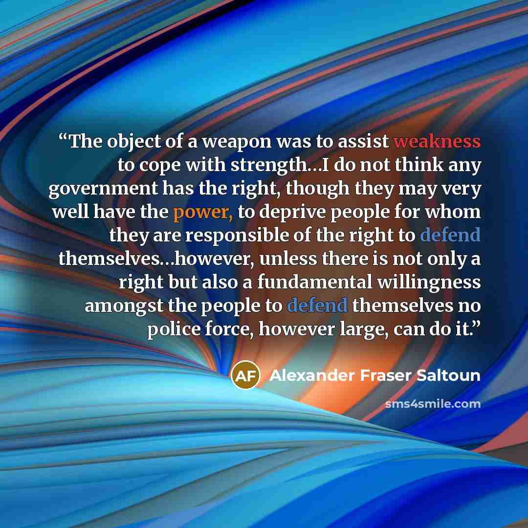 “The object of a weapon was to assist weakness to cope with strength…I do not think any government has the right, though they may very well have the power, to deprive people for whom they are responsible of the right to defend themselves…however, unless there is not only a right but also a…” quote by Alexander Fraser Saltoun