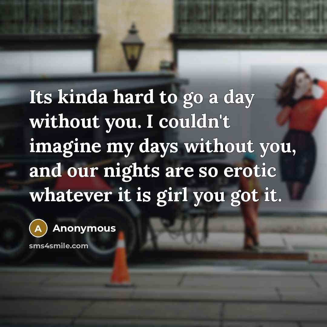 “Its kinda hard to go a day without you. I couldn't imagine my days without you, and our nights are so erotic whatever it is girl you got it.” quote by Anonymous