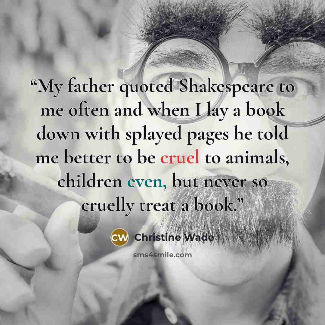 “My father quoted Shakespeare to me often and when I lay a book down with splayed pages he told me better to be cruel to animals, children even, but never so cruelly treat a book.” quote by Christine Wade