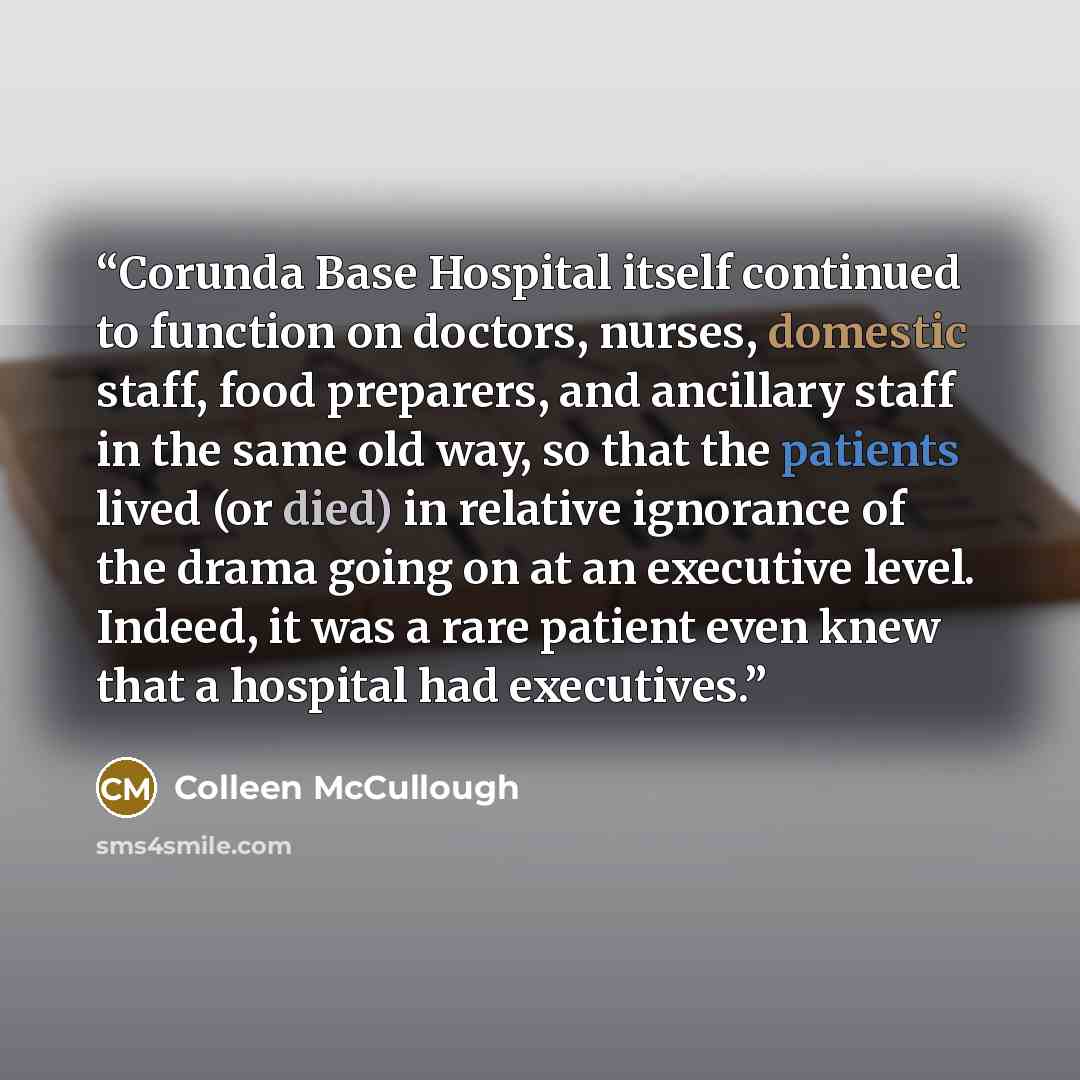 “Corunda Base Hospital itself continued to function on doctors, nurses, domestic staff, food preparers, and ancillary staff in the same old way, so that the patients lived (or died) in relative ignorance of the drama going on at an executive level. Indeed, it was a rare patient even knew that a…” quote by Colleen McCullough