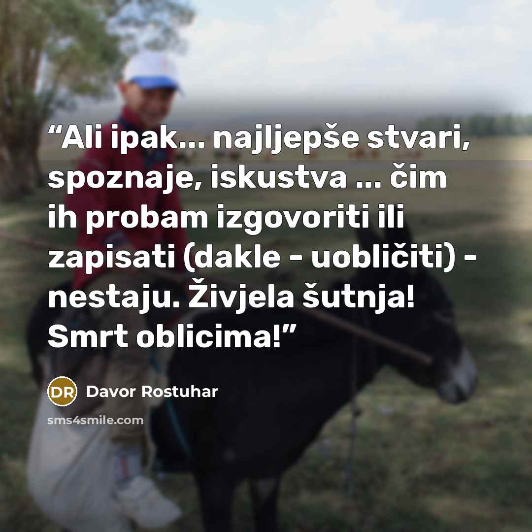 “Ali ipak... najljepše stvari, spoznaje, iskustva ... čim ih probam izgovoriti ili zapisati (dakle - uobličiti) - nestaju. Živjela šutnja! Smrt oblicima!” quote by Davor Rostuhar