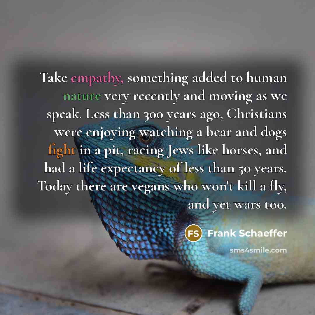 “Take empathy, something added to human nature very recently and moving as we speak. Less than 300 years ago, Christians were enjoying watching a bear and dogs fight in a pit, racing Jews like horses, and had a life expectancy of less than 50 years. Today there are vegans who won't kill a fly, and…” quote by Frank Schaeffer