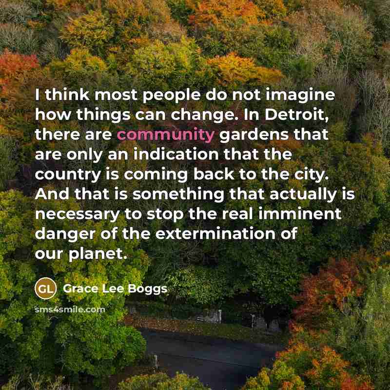 “I think most people do not imagine how things can change. In Detroit, there are community gardens that are only an indication that the country is coming back to the city. And that is something that actually is necessary to stop the real imminent danger of the extermination of our planet.” quote by Grace Lee Boggs