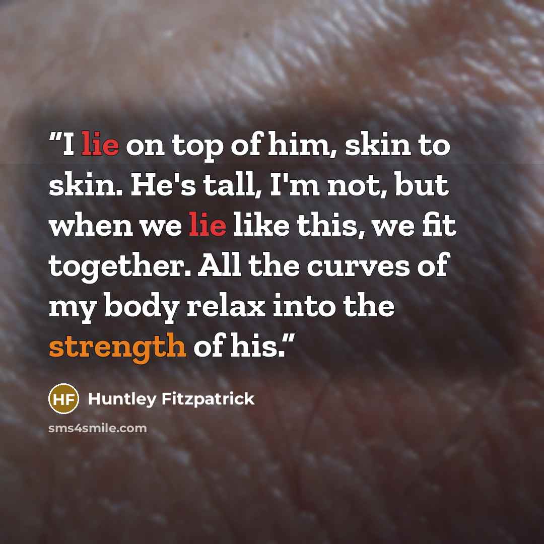 “I lie on top of him, skin to skin. He's tall, I'm not, but when we lie like this, we fit together. All the curves of my body relax into the strength of his.” quote by Huntley Fitzpatrick
