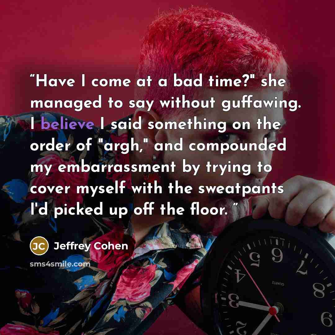 “Have I come at a bad time?" she managed to say without guffawing. I believe I said something on the order of "argh," and compounded my embarrassment by trying to cover myself with the sweatpants I'd picked up off the floor.” quote by Jeffrey Cohen