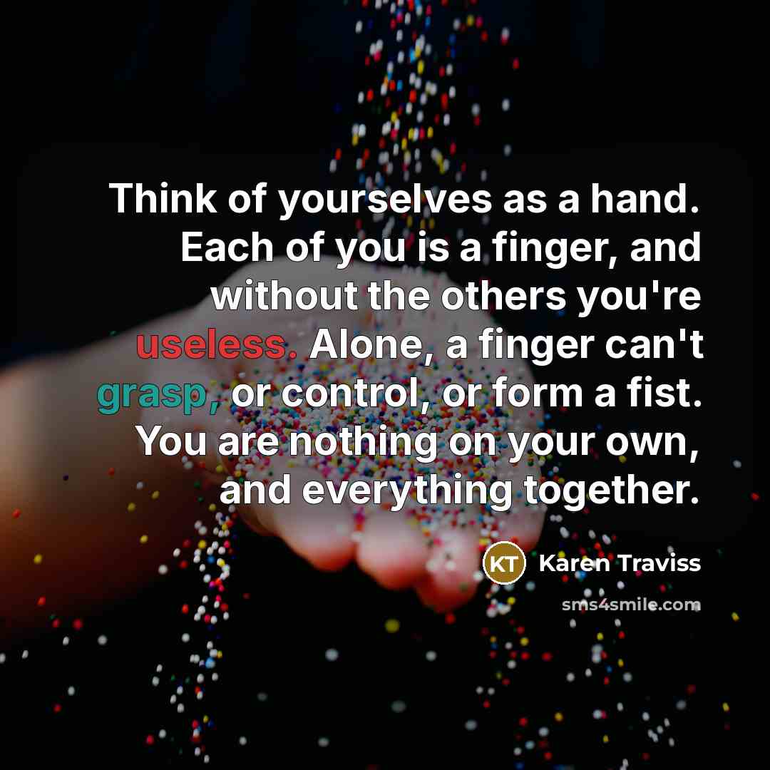 “Think of yourselves as a hand. Each of you is a finger, and without the others you're useless. Alone, a finger can't grasp, or control, or form a fist. You are nothing on your own, and everything together.” quote by Karen Traviss