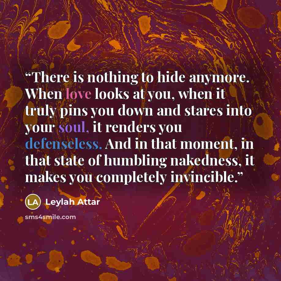 “There is nothing to hide anymore. When love looks at you, when it truly pins you down and stares into your soul, it renders you defenseless. And in that moment, in that state of humbling nakedness, it makes you completely invincible.” quote by Leylah Attar
