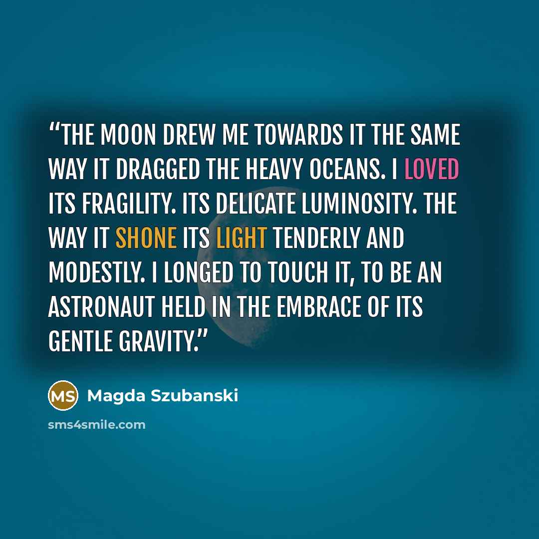 “The moon drew me towards it the same way it dragged the heavy oceans. I loved its fragility. Its delicate luminosity. The way it shone its light tenderly and modestly. I longed to touch it, to be an astronaut held in the embrace of its gentle gravity.” quote by Magda Szubanski