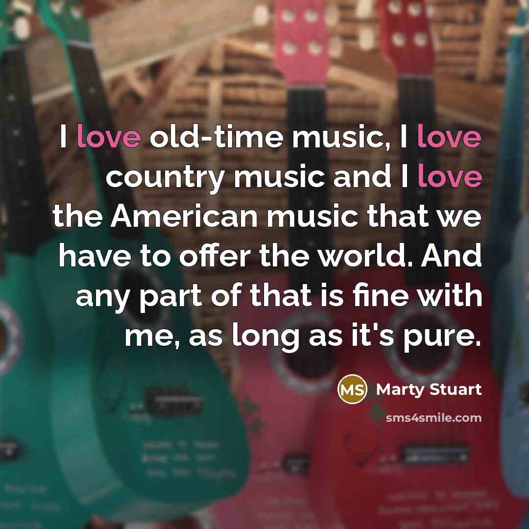 “I love old-time music, I love country music and I love the American music that we have to offer the world. And any part of that is fine with me, as long as it's pure.” quote by Marty Stuart