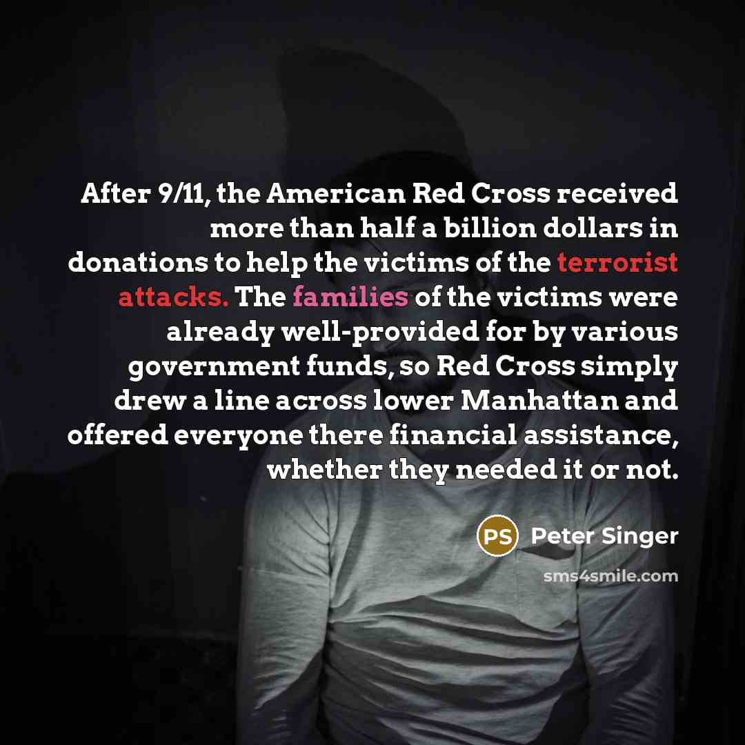 “After 9/11, the American Red Cross received more than half a billion dollars in donations to help the victims of the terrorist attacks. The families of the victims were already well-provided for by various government funds, so Red Cross simply drew a line across lower Manhattan and offered…” quote by Peter Singer