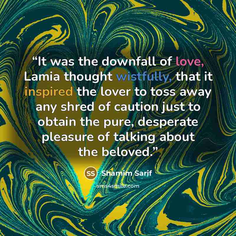 “It was the downfall of love, Lamia thought wistfully, that it inspired the lover to toss away any shred of caution just to obtain the pure, desperate pleasure of talking about the beloved.” quote by Shamim Sarif