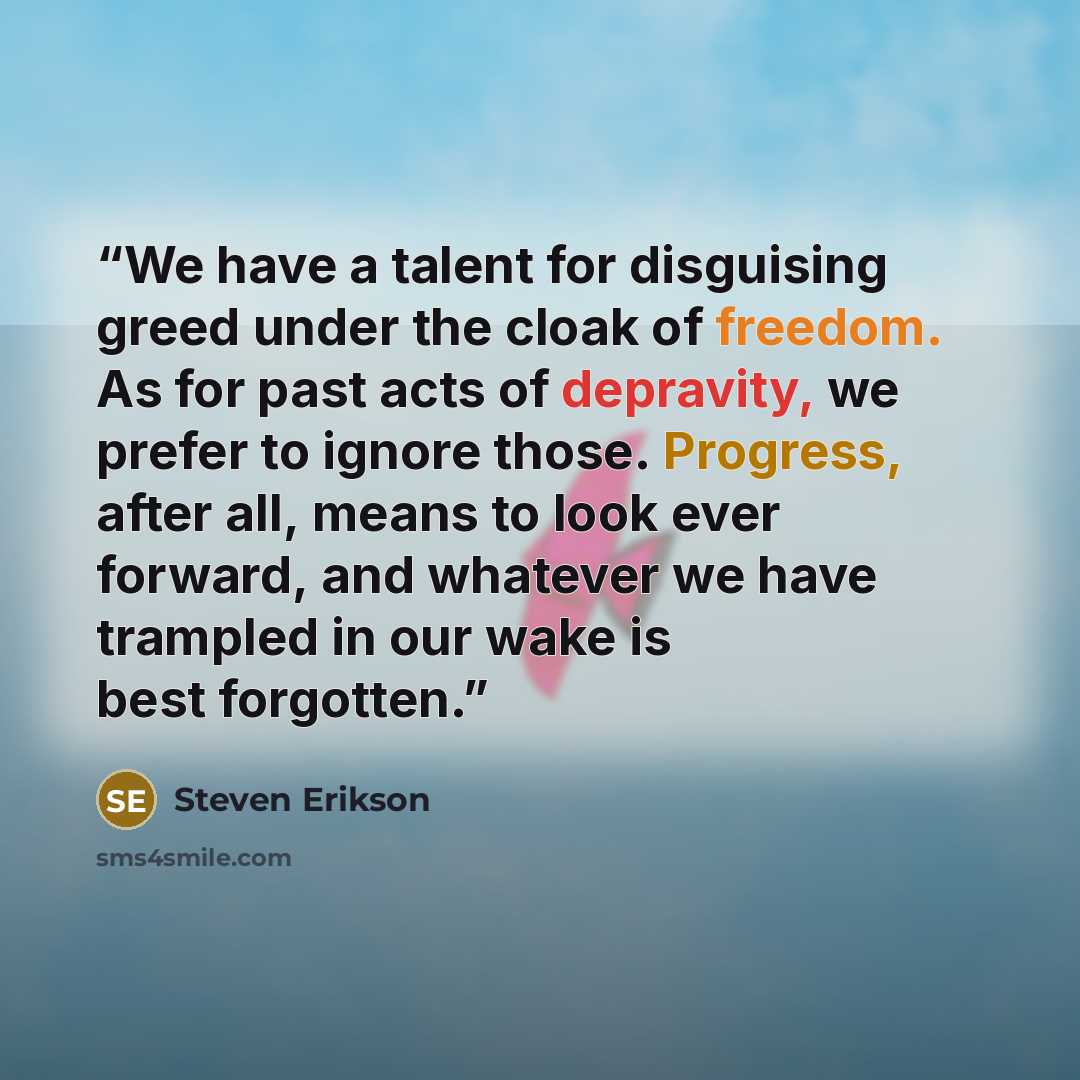 “We have a talent for disguising greed under the cloak of freedom. As for past acts of depravity, we prefer to ignore those. Progress, after all, means to look ever forward, and whatever we have trampled in our wake is best forgotten.” quote by Steven Erikson