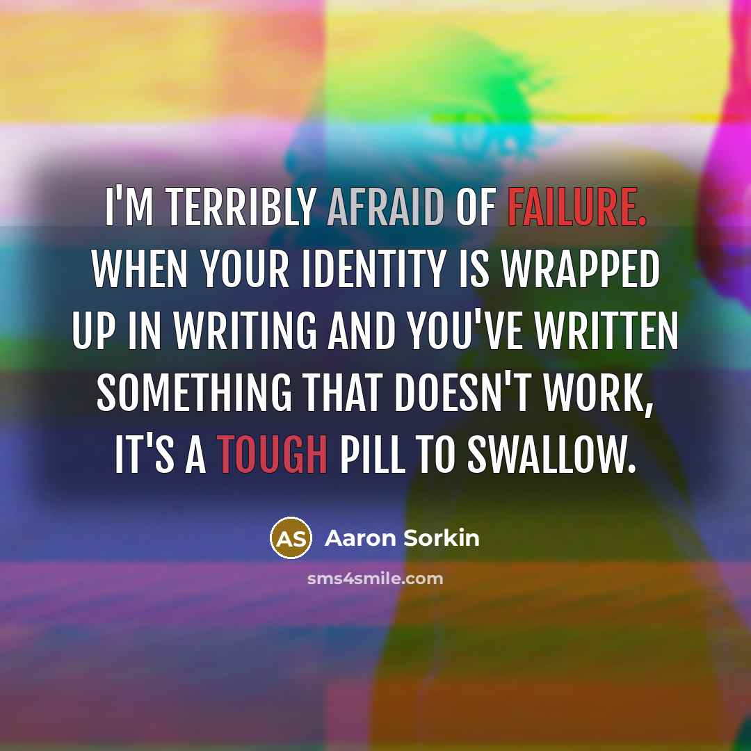 “I'm terribly afraid of failure. When your identity is wrapped up in writing and you've written something that doesn't work, it's a tough pill to swallow.” quote by Aaron Sorkin