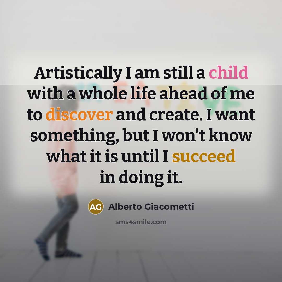 “Artistically I am still a child with a whole life ahead of me to discover and create. I want something, but I won't know what it is until I succeed in doing it.” quote by Alberto Giacometti