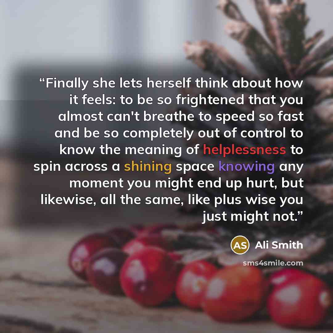 “Finally she lets herself think about how it feels: to be so frightened that you almost can't breathe to speed so fast and be so completely out of control to know the meaning of helplessness to spin across a shining space knowing any moment you might end up hurt, but likewise, all the same, like…” quote by Ali Smith