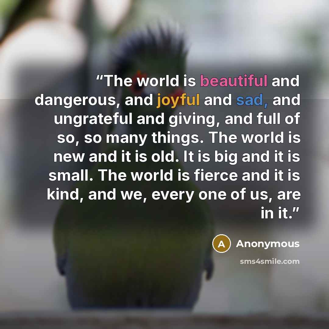 “The world is beautiful and dangerous, and joyful and sad, and ungrateful and giving, and full of so, so many things. The world is new and it is old. It is big and it is small. The world is fierce and it is kind, and we, every one of us, are in it.” quote by Anonymous