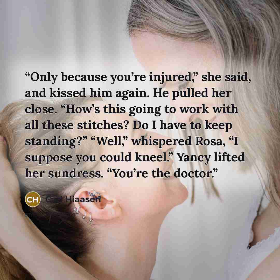 “Only because you’re injured,” she said, and kissed him again. He pulled her close. “How’s this going to work with all these stitches? Do I have to keep standing?” “Well,” whispered Rosa, “I suppose you could kneel.” Yancy lifted her sundress. “You’re the doctor.” quote by Carl Hiaasen
