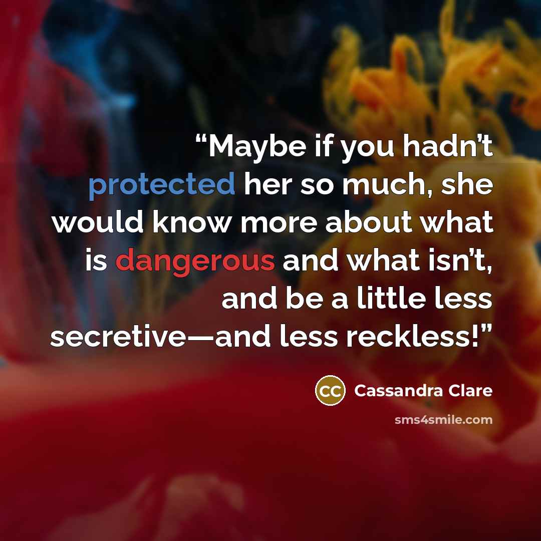 “Maybe if you hadn’t protected her so much, she would know more about what is dangerous and what isn’t, and be a little less secretive—and less reckless!” quote by Cassandra Clare