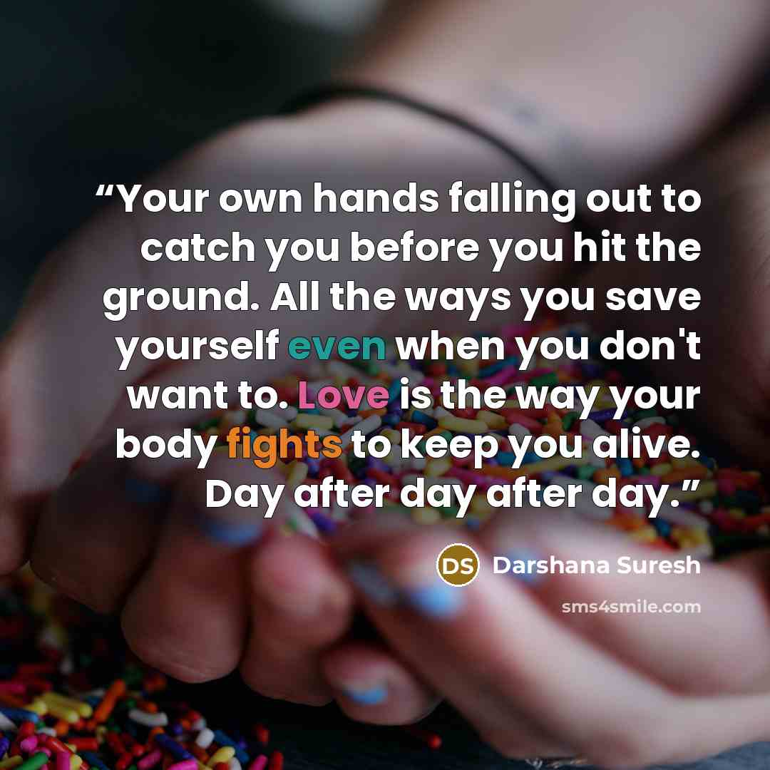 “Your own hands falling out to catch you before you hit the ground. All the ways you save yourself even when you don't want to. Love is the way your body fights to keep you alive. Day after day after day.” quote by Darshana Suresh