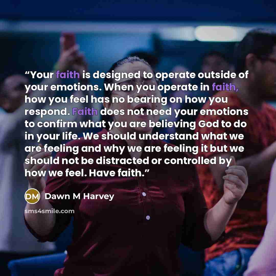 “Your faith is designed to operate outside of your emotions. When you operate in faith, how you feel has no bearing on how you respond. Faith does not need your emotions to confirm what you are believing God to do in your life. We should understand what we are feeling and why we are feeling it but…” quote by Dawn M Harvey