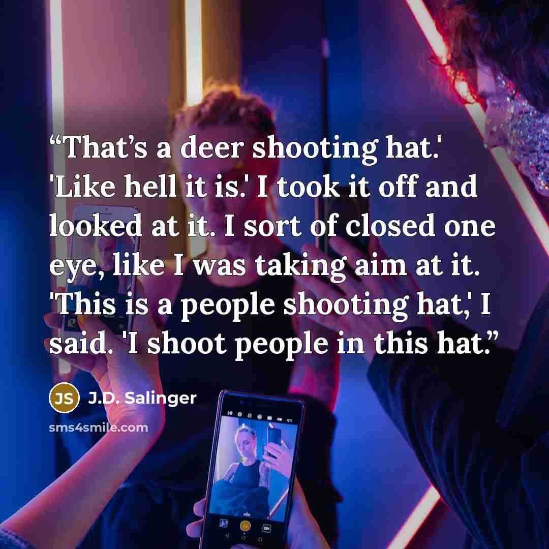 “That’s a deer shooting hat.' 'Like hell it is.' I took it off and looked at it. I sort of closed one eye, like I was taking aim at it. 'This is a people shooting hat,' I said. 'I shoot people in this hat.” quote by J.D. Salinger