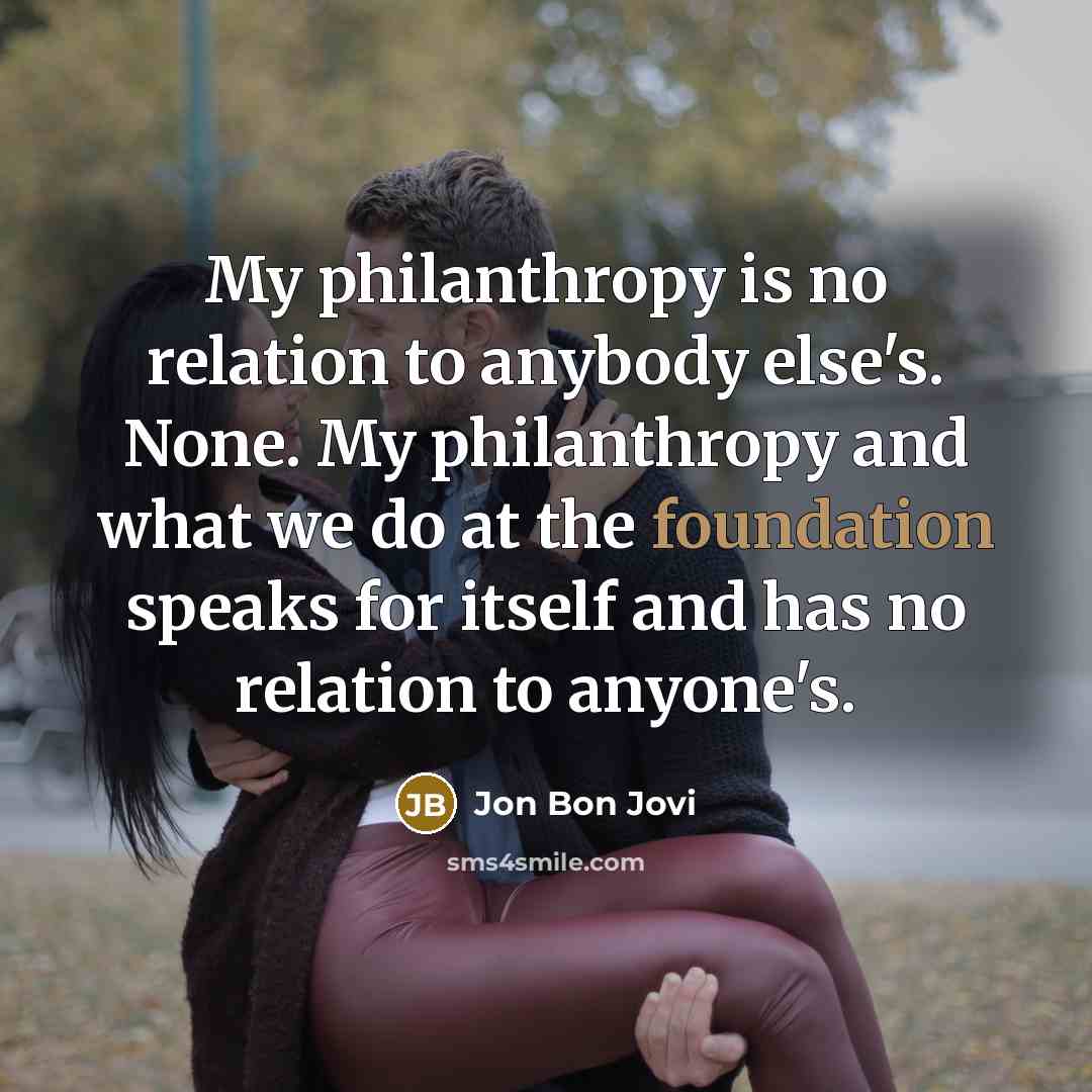 “My philanthropy is no relation to anybody else's. None. My…” quote by Jon Bon Jovi