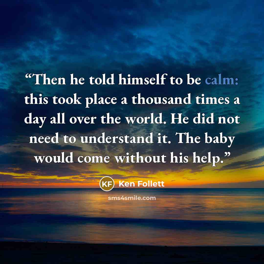 “Then he told himself to be calm: this took place a thousand times a day all over the world. He did not need to understand it. The baby would come without his help.” quote by Ken Follett