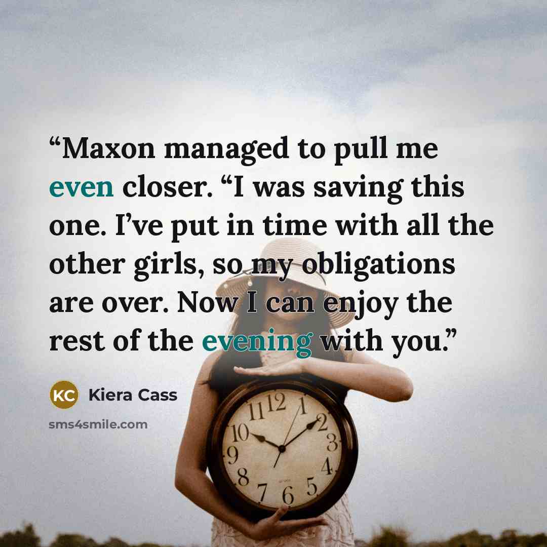“Maxon managed to pull me even closer. “I was saving this one. I’ve put in time with all the other girls, so my obligations are over. Now I can enjoy the rest of the evening with you.” quote by Kiera Cass