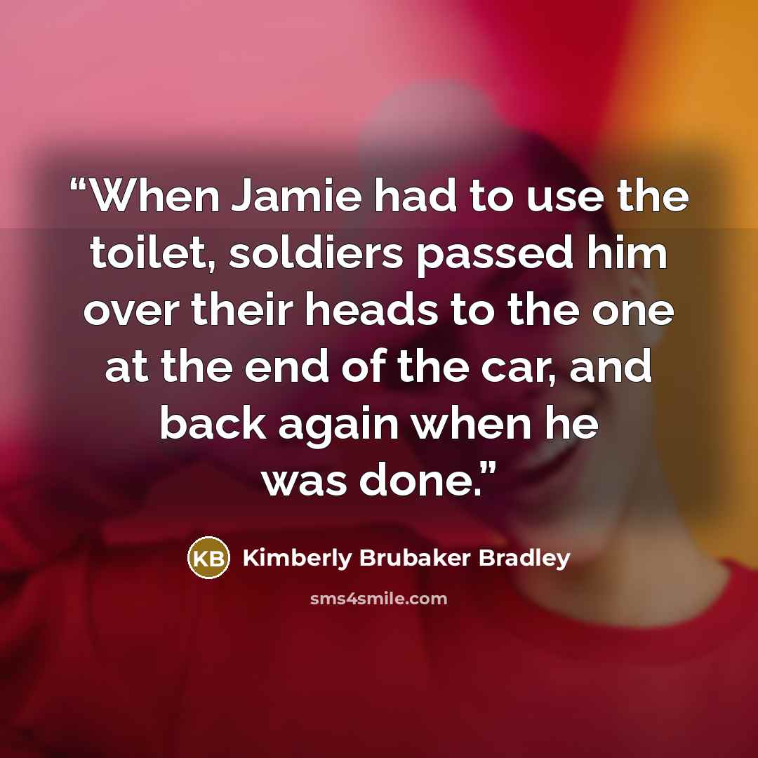 “When Jamie had to use the toilet, soldiers passed him over their heads to the one at the end of the car, and back again when he was done.” quote by Kimberly Brubaker Bradley