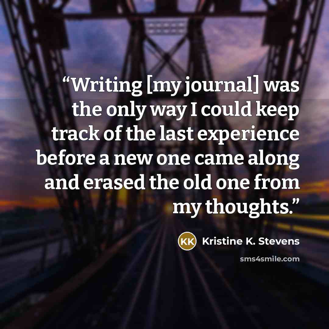 “Writing [my journal] was the only way I could keep track of the last experience before a new one came along and erased the old one from my thoughts.” quote by Kristine K. Stevens