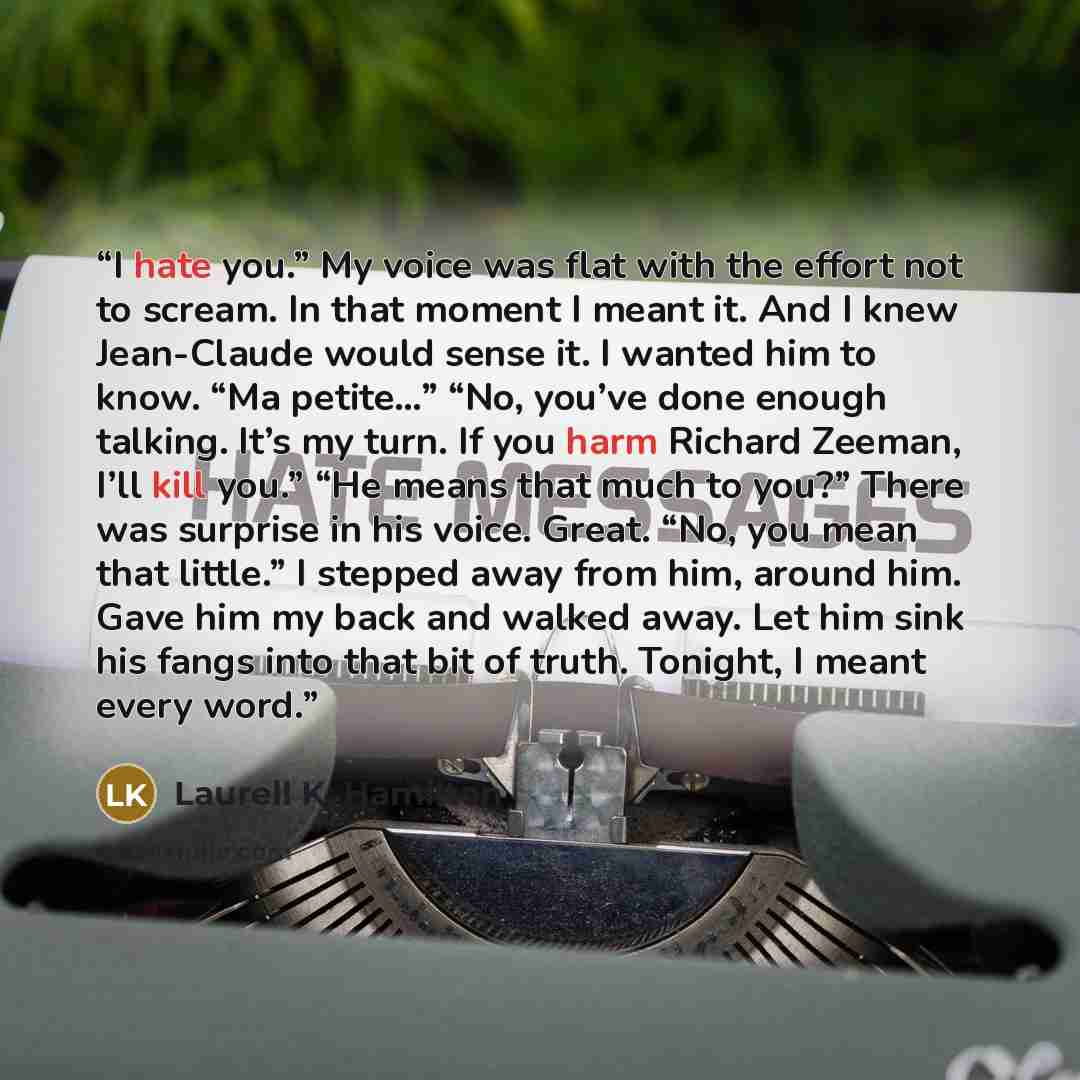 “I hate you.” My voice was flat with the effort not to scream. In that moment I meant it. And I knew Jean-Claude would sense it. I wanted him to know. “Ma petite…” “No, you’ve done enough talking. It’s my turn. If you harm Richard Zeeman, I’ll kill you.” “He means that much to you?” There was…” quote by Laurell K. Hamilton