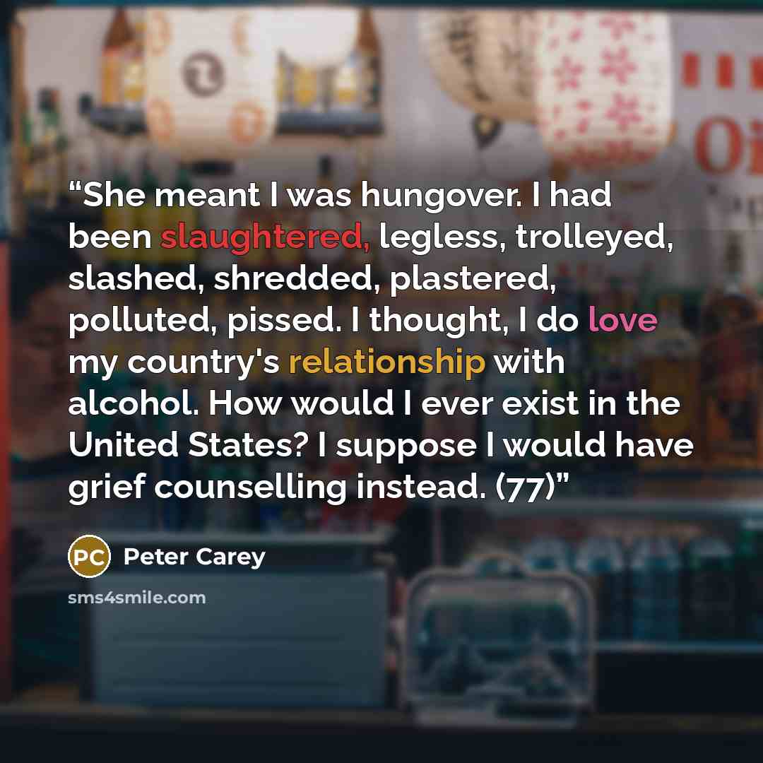 “She meant I was hungover. I had been slaughtered, legless, trolleyed, slashed, shredded, plastered, polluted, pissed. I thought, I do love my country's relationship with alcohol. How would I ever exist in the United States? I suppose I would have grief counselling instead. (77)” quote by Peter Carey